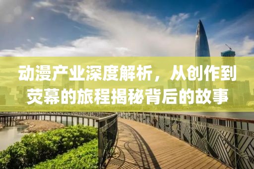 动漫产业深度解析，从创作到荧幕的旅程揭秘背后的故事