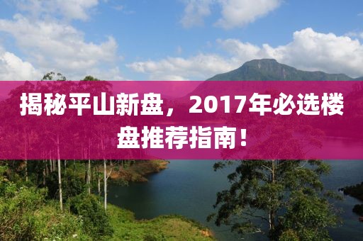 揭秘平山新盘，2017年必选楼盘推荐指南！