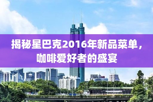 揭秘星巴克2016年新品菜单，咖啡爱好者的盛宴