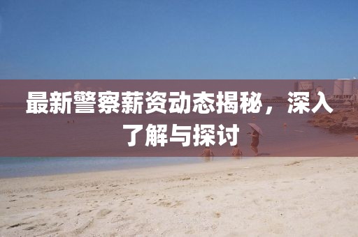最新警察薪资动态揭秘，深入了解与探讨
