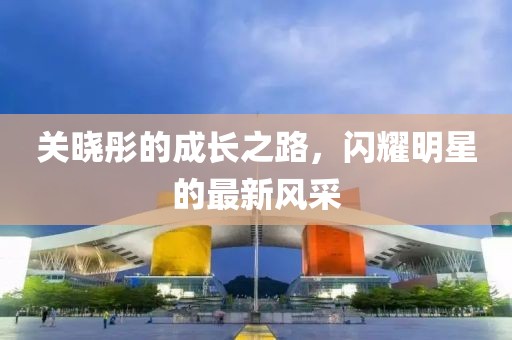 关晓彤的成长之路，闪耀明星的最新风采