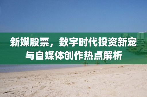 新媒股票，数字时代投资新宠与自媒体创作热点解析