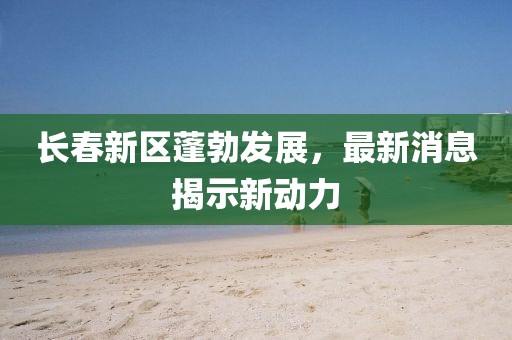 长春新区蓬勃发展，最新消息揭示新动力