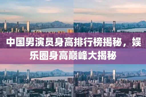 中国男演员身高排行榜揭秘，娱乐圈身高巅峰大揭秘