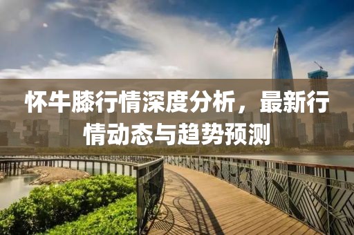 怀牛膝行情深度分析，最新行情动态与趋势预测