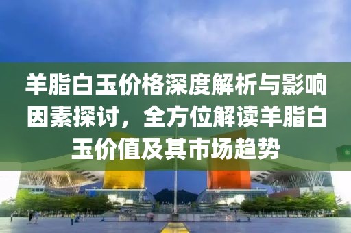 羊脂白玉价格深度解析与影响因素探讨，全方位解读羊脂白玉价值及其市场趋势
