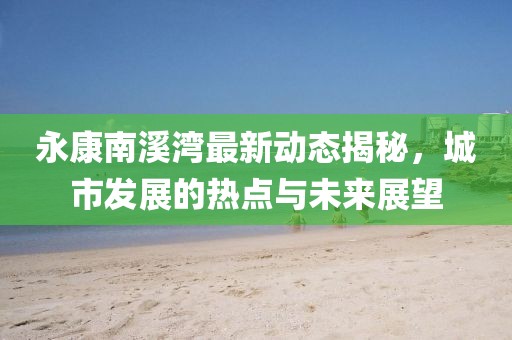 永康南溪湾最新动态揭秘，城市发展的热点与未来展望