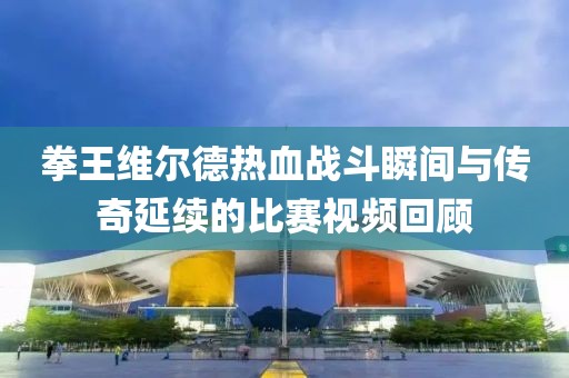 拳王维尔德热血战斗瞬间与传奇延续的比赛视频回顾