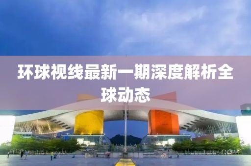 环球视线最新一期深度解析全球动态