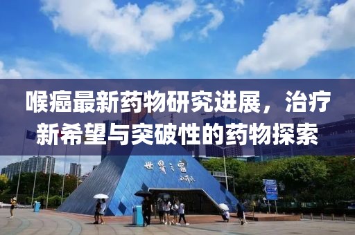 喉癌最新药物研究进展，治疗新希望与突破性的药物探索
