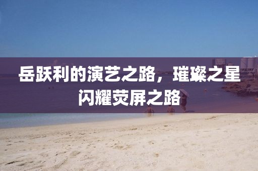 岳跃利的演艺之路，璀璨之星闪耀荧屏之路