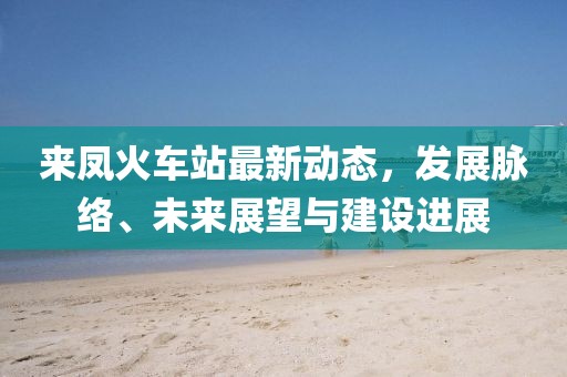 来凤火车站最新动态，发展脉络、未来展望与建设进展