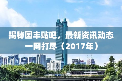 揭秘国丰贴吧，最新资讯动态一网打尽（2017年）