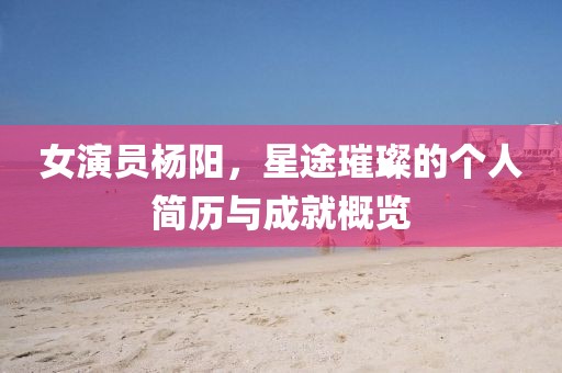 女演员杨阳，星途璀璨的个人简历与成就概览