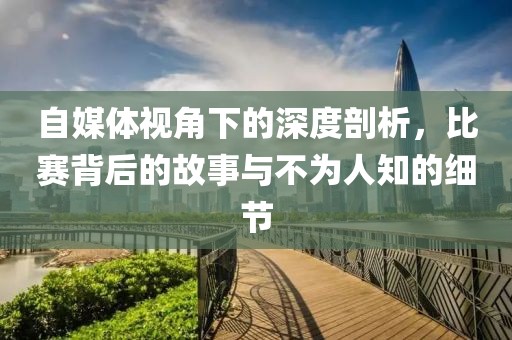 自媒体视角下的深度剖析，比赛背后的故事与不为人知的细节
