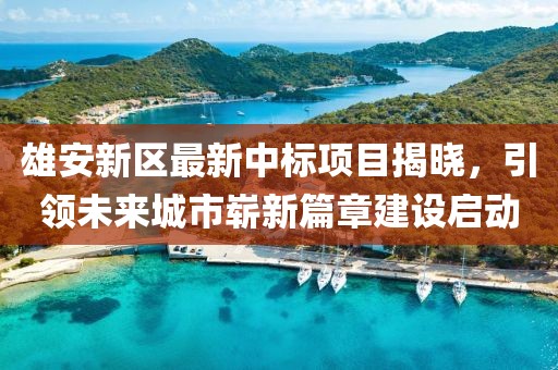 雄安新区最新中标项目揭晓，引领未来城市崭新篇章建设启动