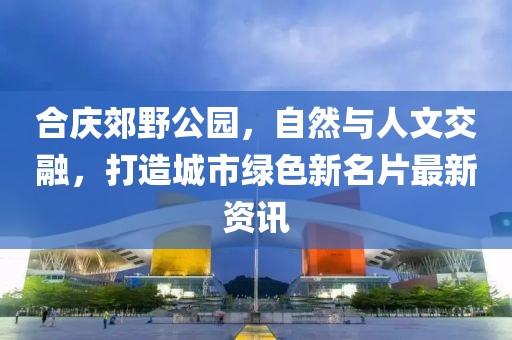 合庆郊野公园，自然与人文交融，打造城市绿色新名片最新资讯