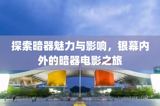 探索暗器魅力与影响，银幕内外的暗器电影之旅