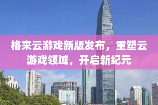 格来云游戏新版发布，重塑云游戏领域，开启新纪元
