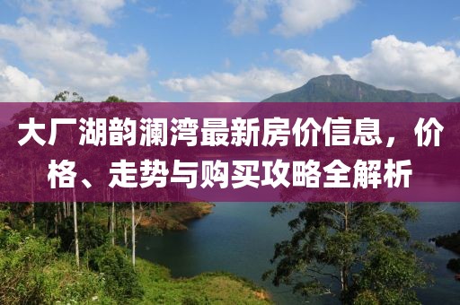 大厂湖韵澜湾最新房价信息，价格、走势与购买攻略全解析