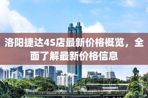洛阳捷达4S店最新价格概览，全面了解最新价格信息