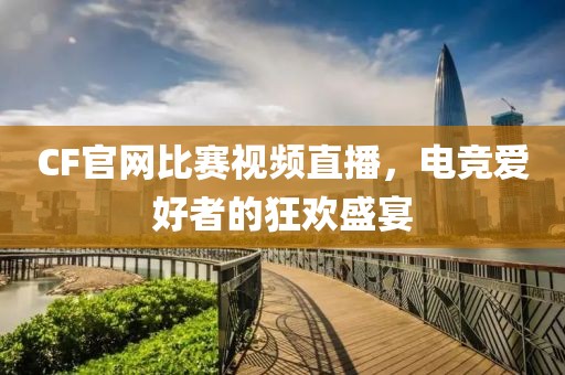 CF官网比赛视频直播，电竞爱好者的狂欢盛宴