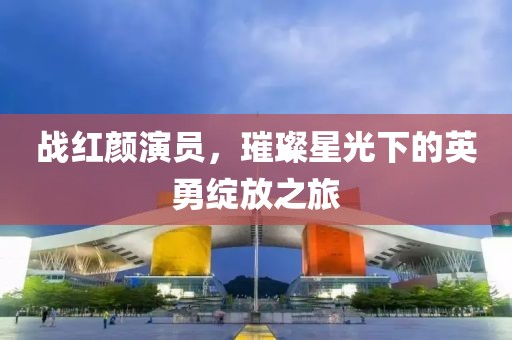 战红颜演员，璀璨星光下的英勇绽放之旅