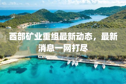 西部矿业重组最新动态，最新消息一网打尽