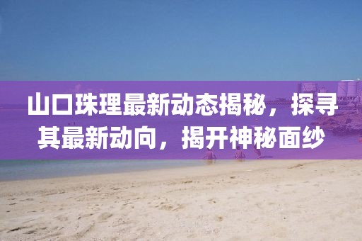 山口珠理最新动态揭秘，探寻其最新动向，揭开神秘面纱