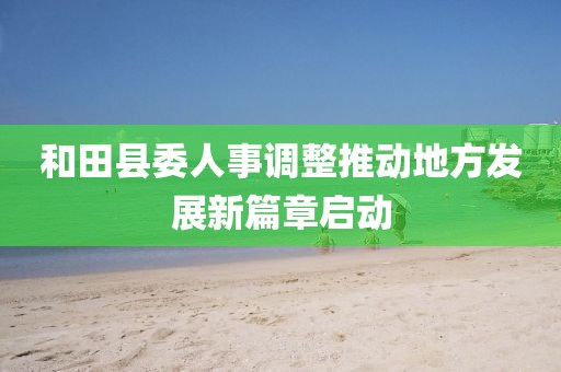 和田县委人事调整推动地方发展新篇章启动