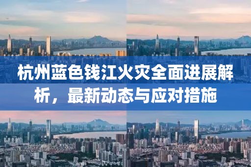 杭州蓝色钱江火灾全面进展解析，最新动态与应对措施