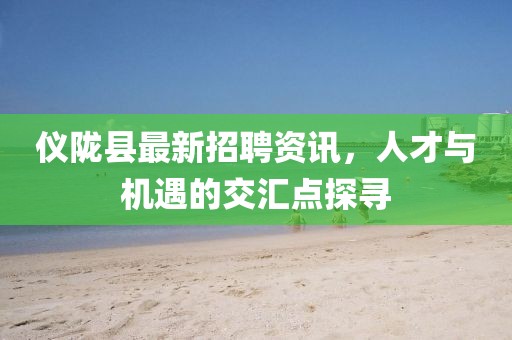 仪陇县最新招聘资讯，人才与机遇的交汇点探寻