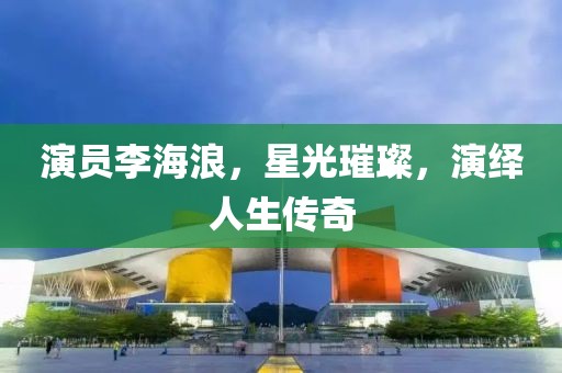 演员李海浪，星光璀璨，演绎人生传奇