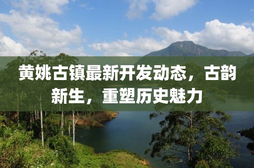 黄姚古镇最新开发动态，古韵新生，重塑历史魅力