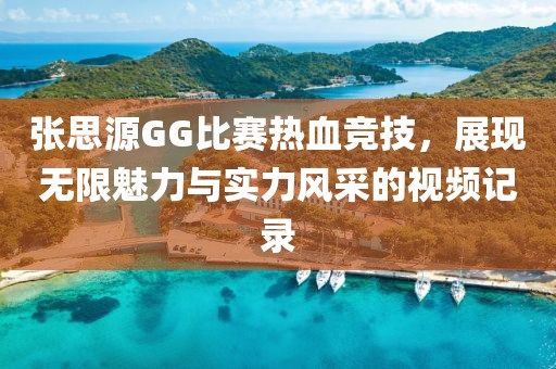 张思源GG比赛热血竞技，展现无限魅力与实力风采的视频记录