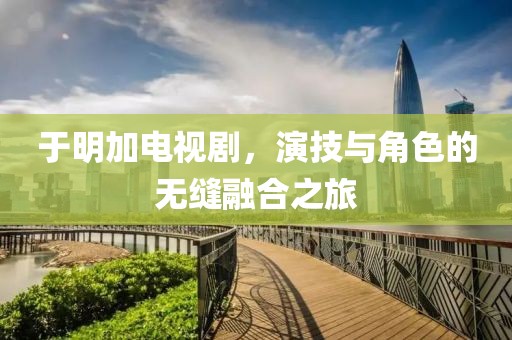 于明加电视剧，演技与角色的无缝融合之旅