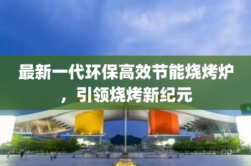 最新一代环保高效节能烧烤炉，引领烧烤新纪元