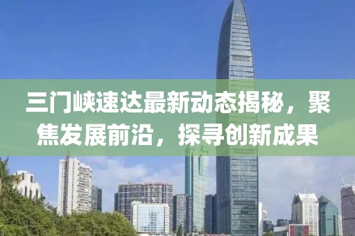 三门峡速达最新动态揭秘，聚焦发展前沿，探寻创新成果