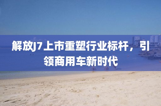 解放J7上市重塑行业标杆，引领商用车新时代