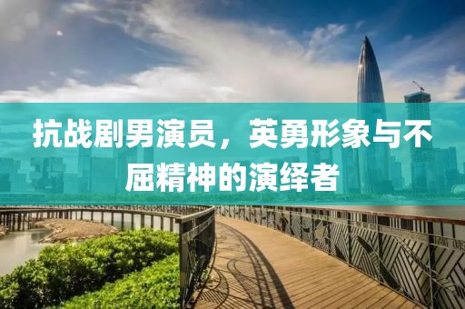 抗战剧男演员，英勇形象与不屈精神的演绎者