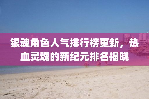 银魂角色人气排行榜更新，热血灵魂的新纪元排名揭晓