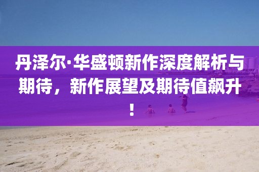 丹泽尔·华盛顿新作深度解析与期待，新作展望及期待值飙升！