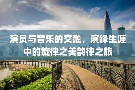 演员与音乐的交融，演绎生涯中的旋律之美韵律之旅
