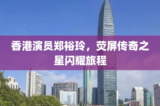 香港演员郑裕玲，荧屏传奇之星闪耀旅程