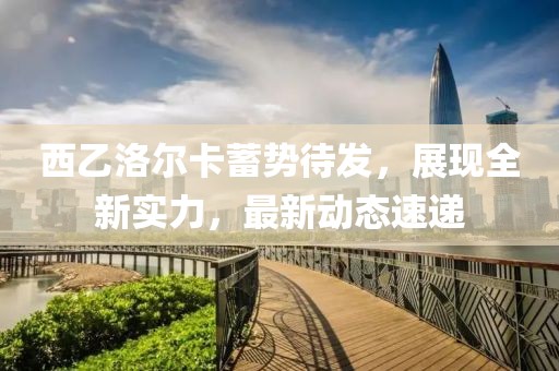 西乙洛尔卡蓄势待发，展现全新实力，最新动态速递