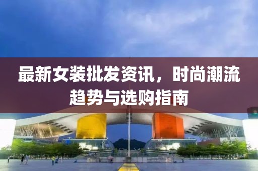 最新女装批发资讯，时尚潮流趋势与选购指南