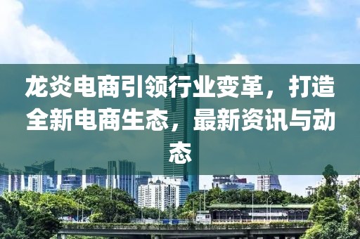 龙炎电商引领行业变革，打造全新电商生态，最新资讯与动态