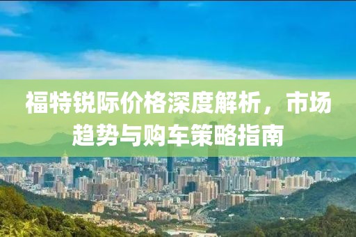 福特锐际价格深度解析，市场趋势与购车策略指南