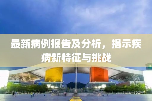 最新病例报告及分析，揭示疾病新特征与挑战