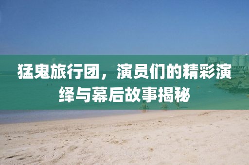 猛鬼旅行团，演员们的精彩演绎与幕后故事揭秘